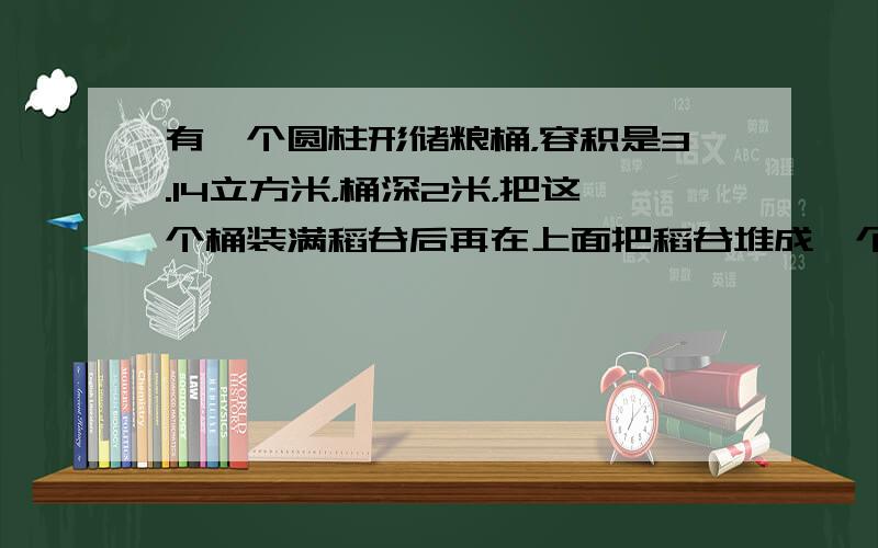 有一个圆柱形储粮桶，容积是3.14立方米，桶深2米，把这个桶装满稻谷后再在上面把稻谷堆成一个高0.3米的圆锥．这个储粮桶