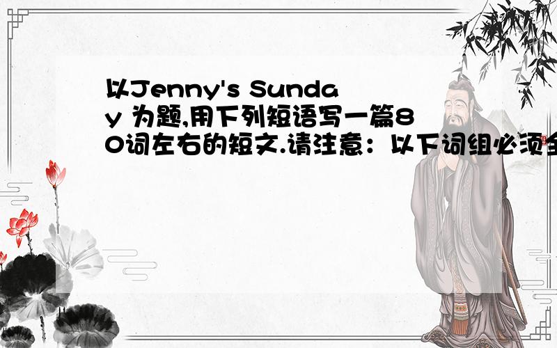 以Jenny's Sunday 为题,用下列短语写一篇80词左右的短文.请注意：以下词组必须全部用完