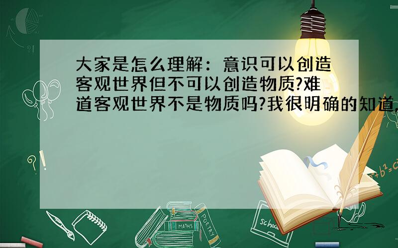 大家是怎么理解：意识可以创造客观世界但不可以创造物质?难道客观世界不是物质吗?我很明确的知道,意识是不可以创造物质的,那