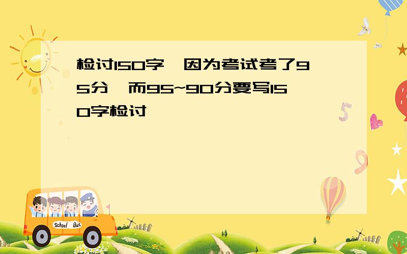 检讨150字,因为考试考了95分,而95~90分要写150字检讨,……………………………………………