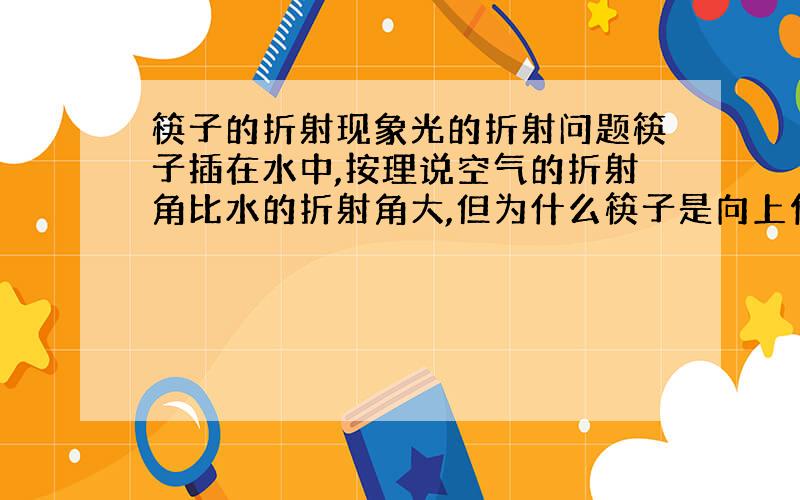 筷子的折射现象光的折射问题筷子插在水中,按理说空气的折射角比水的折射角大,但为什么筷子是向上便折,这样不是水的折射角更大