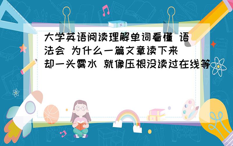 大学英语阅读理解单词看懂 语法会 为什么一篇文章读下来 却一头雾水 就像压根没读过在线等