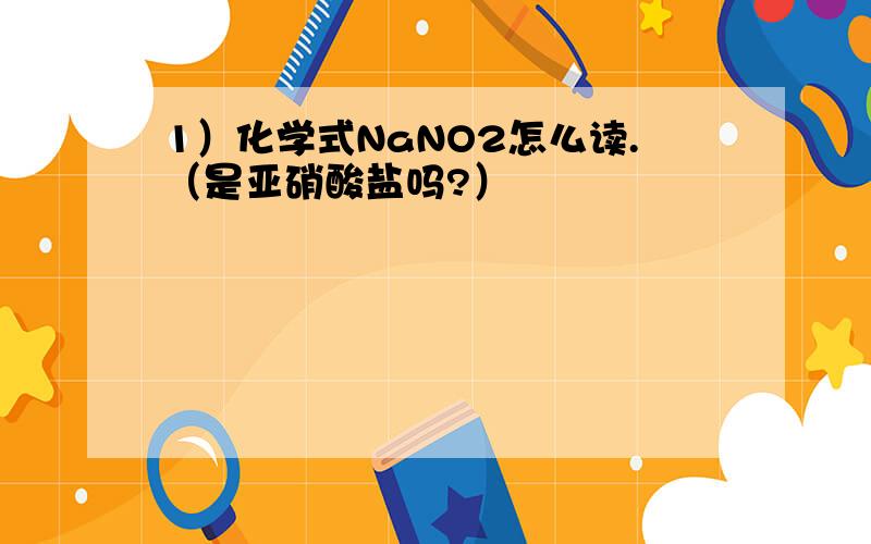 1）化学式NaNO2怎么读.（是亚硝酸盐吗?）