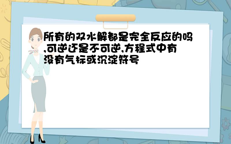 所有的双水解都是完全反应的吗,可逆还是不可逆,方程式中有没有气标或沉淀符号