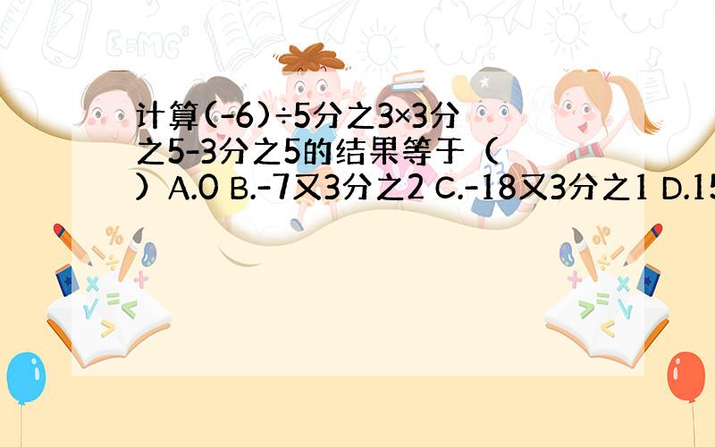 计算(-6)÷5分之3×3分之5-3分之5的结果等于（ ）A.0 B.-7又3分之2 C.-18又3分之1 D.15