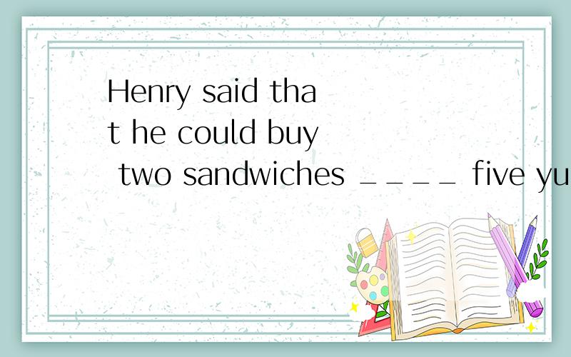 Henry said that he could buy two sandwiches ____ five yuan