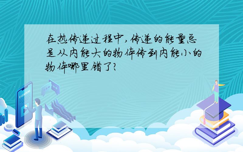 在热传递过程中,传递的能量总是从内能大的物体传到内能小的物体哪里错了?