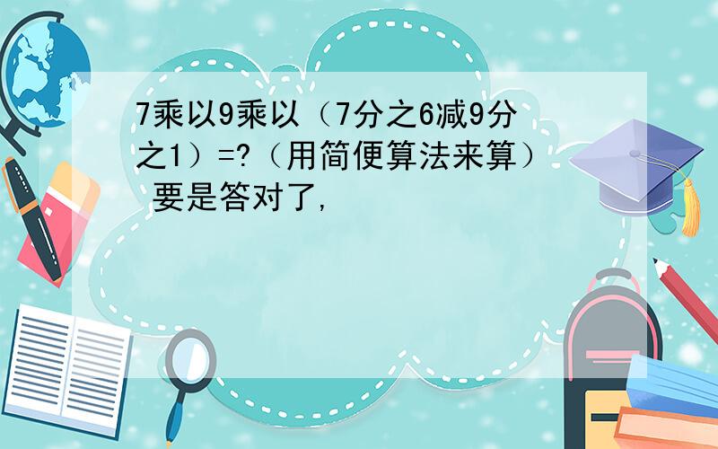 7乘以9乘以（7分之6减9分之1）=?（用简便算法来算） 要是答对了,