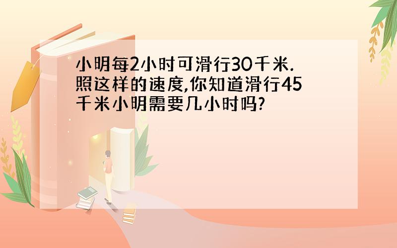 小明每2小时可滑行30千米.照这样的速度,你知道滑行45千米小明需要几小时吗?