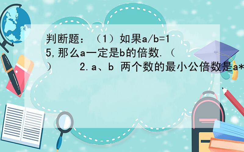 判断题：（1）如果a/b=15,那么a一定是b的倍数.（）　　2.a、b 两个数的最小公倍数是a*b,a和b一定都是质数