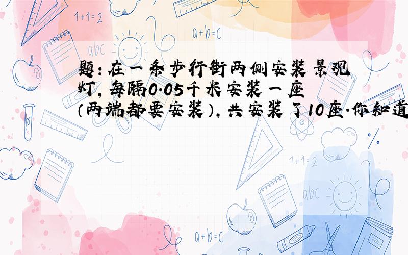 题：在一条步行街两侧安装景观灯,每隔0.05千米安装一座（两端都要安装）,共安装了10座.你知道这条步行街有多长吗?