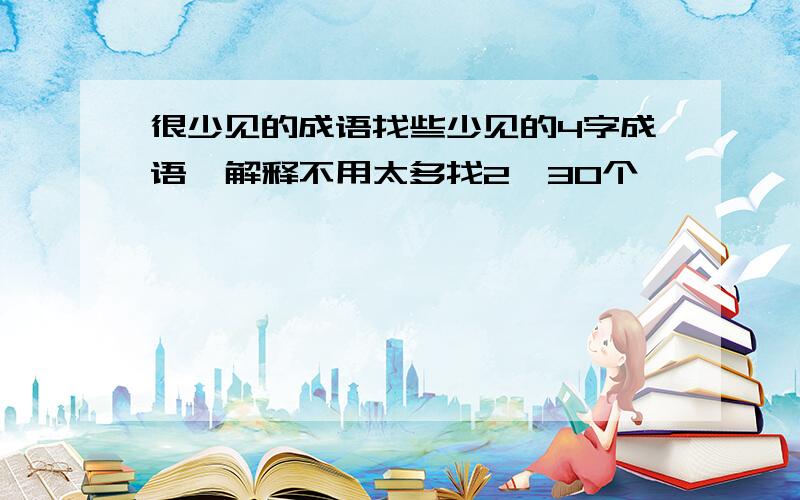 很少见的成语找些少见的4字成语,解释不用太多找2,30个