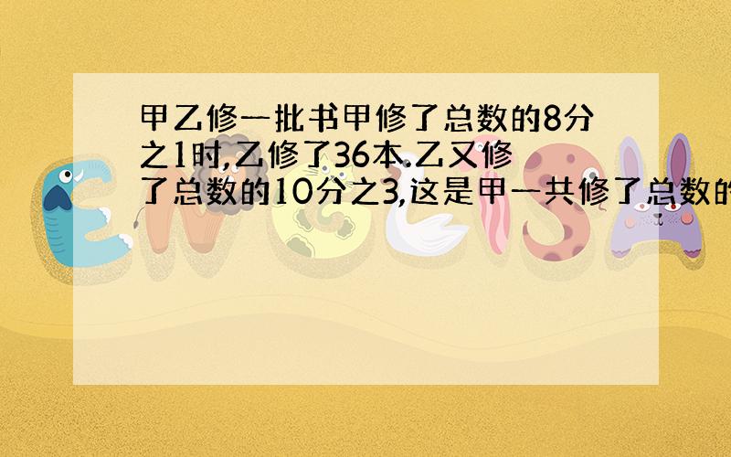 甲乙修一批书甲修了总数的8分之1时,乙修了36本.乙又修了总数的10分之3,这是甲一共修了总数的一半求全部