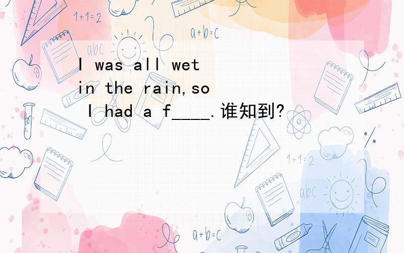 I was all wet in the rain,so I had a f____.谁知到?