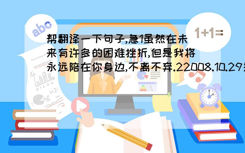 帮翻译一下句子,急1虽然在未来有许多的困难挫折,但是我将永远陪在你身边,不离不弃.22008.10.29是我们永远不会忘