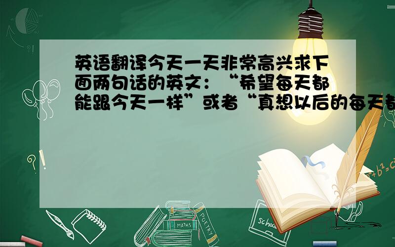 英语翻译今天一天非常高兴求下面两句话的英文：“希望每天都能跟今天一样”或者“真想以后的每天都能跟今天一样”第2句：我希望