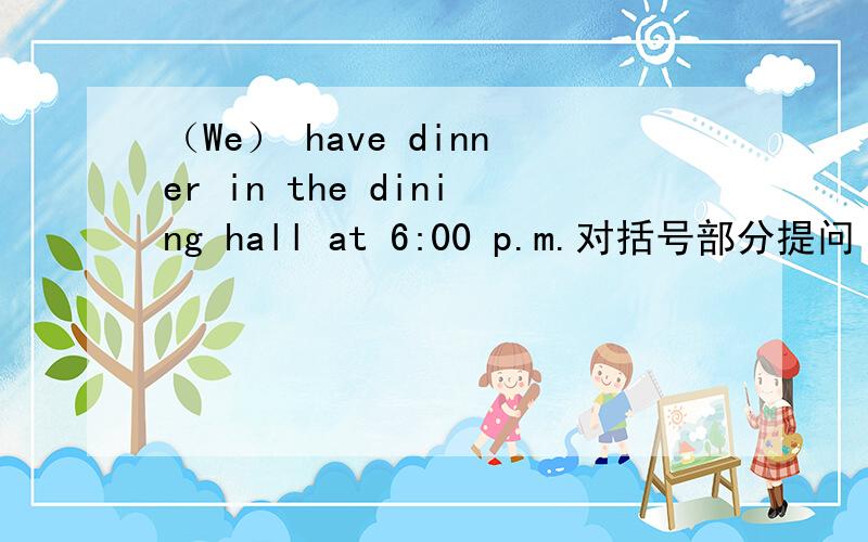 （We） have dinner in the dining hall at 6:00 p.m.对括号部分提问 并写出否