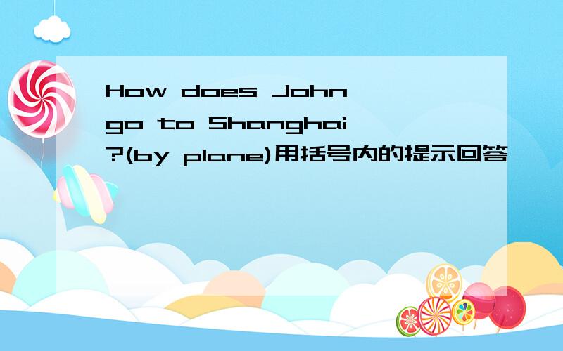 How does John go to Shanghai?(by plane)用括号内的提示回答