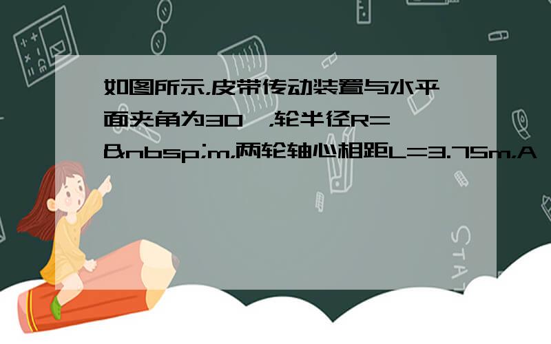 如图所示，皮带传动装置与水平面夹角为30°，轮半径R=  m，两轮轴心相距L=3.75m，A、B分别使传送带与