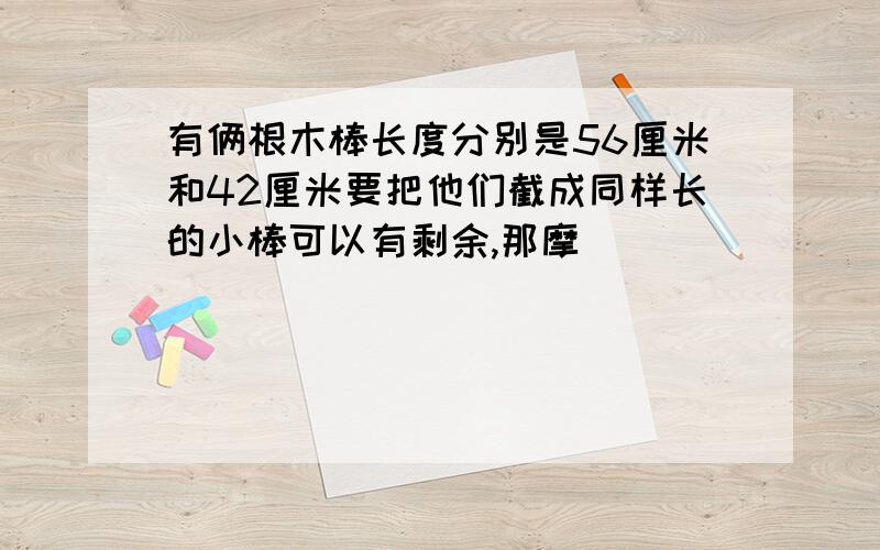 有俩根木棒长度分别是56厘米和42厘米要把他们截成同样长的小棒可以有剩余,那摩