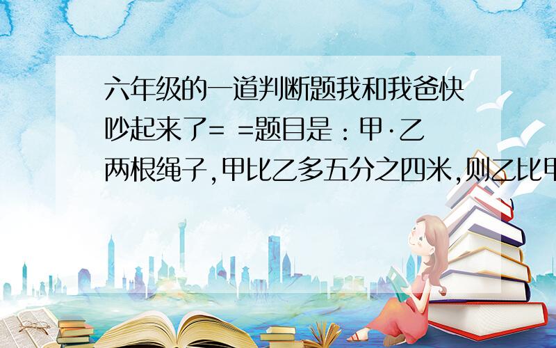 六年级的一道判断题我和我爸快吵起来了= =题目是：甲·乙两根绳子,甲比乙多五分之四米,则乙比甲少五分之四米.（注意：要说