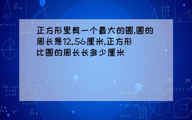 正方形里剪一个最大的圆,圆的周长是12.56厘米,正方形比圆的周长长多少厘米