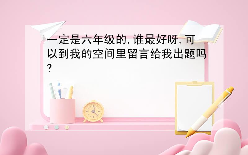 一定是六年级的,谁最好呀,可以到我的空间里留言给我出题吗?