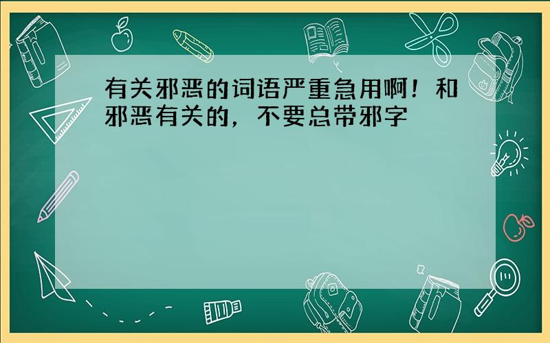 有关邪恶的词语严重急用啊！和邪恶有关的，不要总带邪字