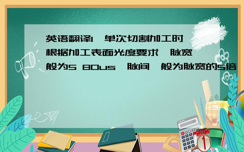 英语翻译1、单次切割加工时,根据加工表面光度要求,脉宽一般为5 80us,脉间一般为脉宽的5倍,脉宽加大可以提高加工速度