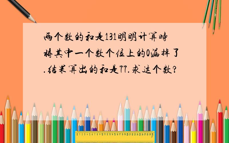 两个数的和是131明明计算时将其中一个数个位上的0漏掉了.结果算出的和是77.求这个数?