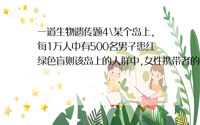 一道生物遗传题4\某个岛上,每1万人中有500名男子患红绿色盲则该岛上的人群中,女性携带者的数量为每1万人中有（设男女比