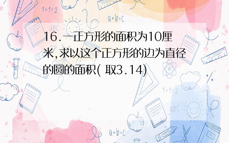 16.一正方形的面积为10厘米,求以这个正方形的边为直径的圆的面积( 取3.14)