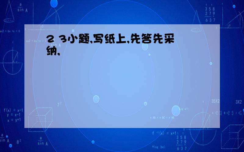 2 3小题,写纸上,先答先采纳,