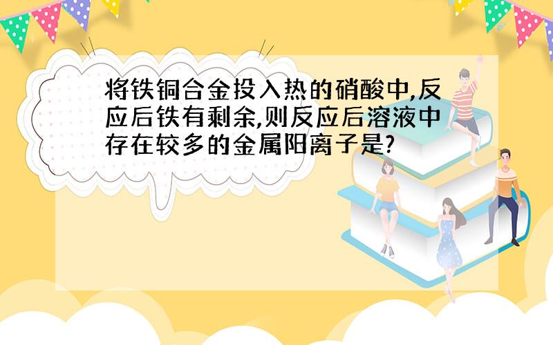 将铁铜合金投入热的硝酸中,反应后铁有剩余,则反应后溶液中存在较多的金属阳离子是?