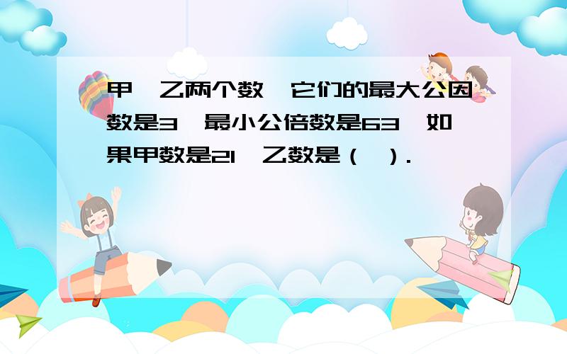 甲、乙两个数,它们的最大公因数是3,最小公倍数是63,如果甲数是21,乙数是（ ）.