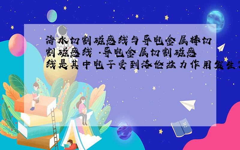 海水切割磁感线与导电金属棒切割磁感线 .导电金属切割磁感线是其中电子受到洛伦兹力作用发生定向...