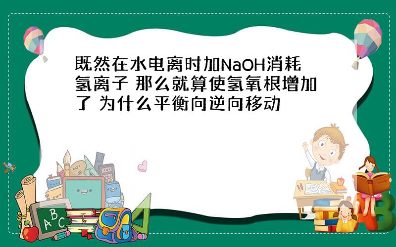 既然在水电离时加NaOH消耗氢离子 那么就算使氢氧根增加了 为什么平衡向逆向移动