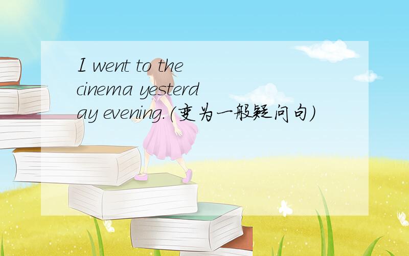 I went to the cinema yesterday evening.(变为一般疑问句）