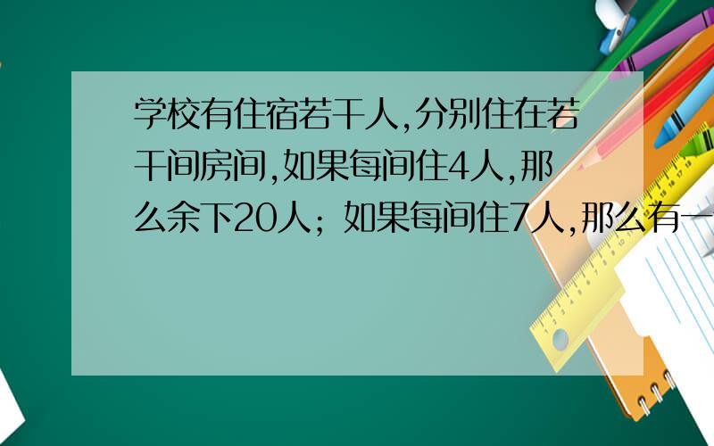 学校有住宿若干人,分别住在若干间房间,如果每间住4人,那么余下20人；如果每间住7人,那么有一个房间不