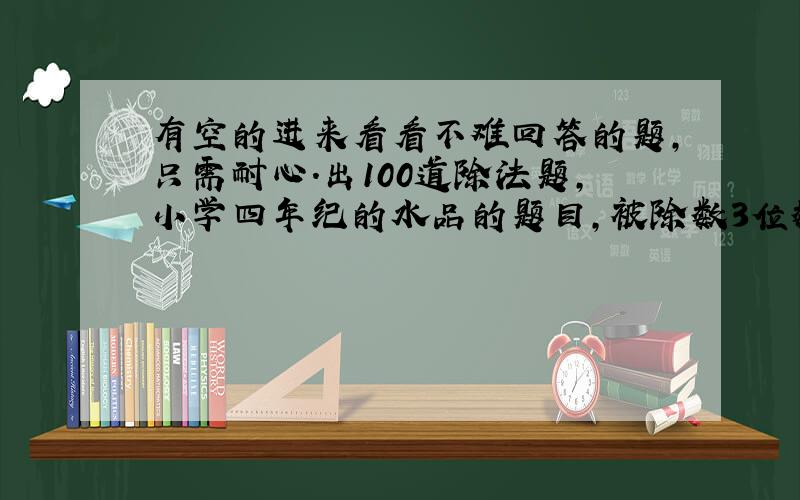 有空的进来看看不难回答的题,只需耐心.出100道除法题,小学四年纪的水品的题目,被除数3位数,除数2位