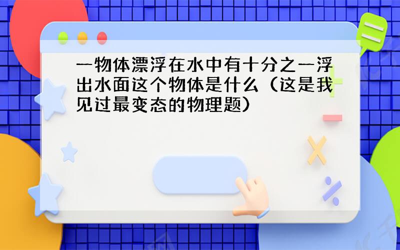 一物体漂浮在水中有十分之一浮出水面这个物体是什么（这是我见过最变态的物理题）