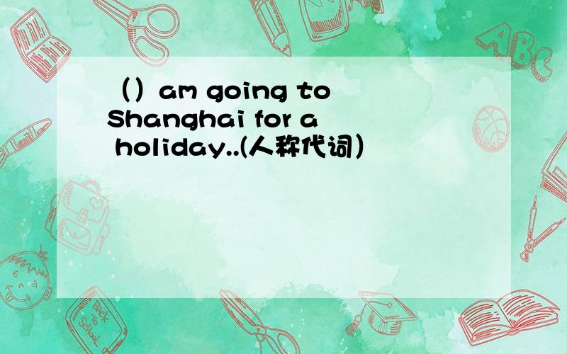 （）am going to Shanghai for a holiday..(人称代词）