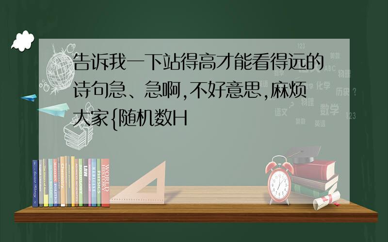 告诉我一下站得高才能看得远的诗句急、急啊,不好意思,麻烦大家{随机数H