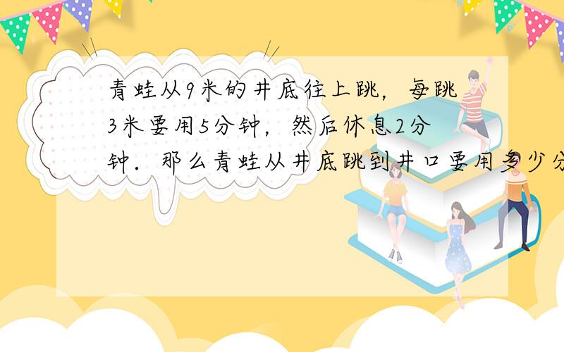 青蛙从9米的井底往上跳，每跳3米要用5分钟，然后休息2分钟．那么青蛙从井底跳到井口要用多少分钟？