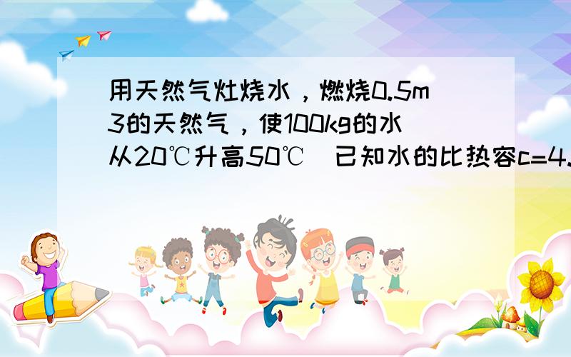 用天然气灶烧水，燃烧0.5m3的天然气，使100kg的水从20℃升高50℃．已知水的比热容c=4.2×103J/（kg•