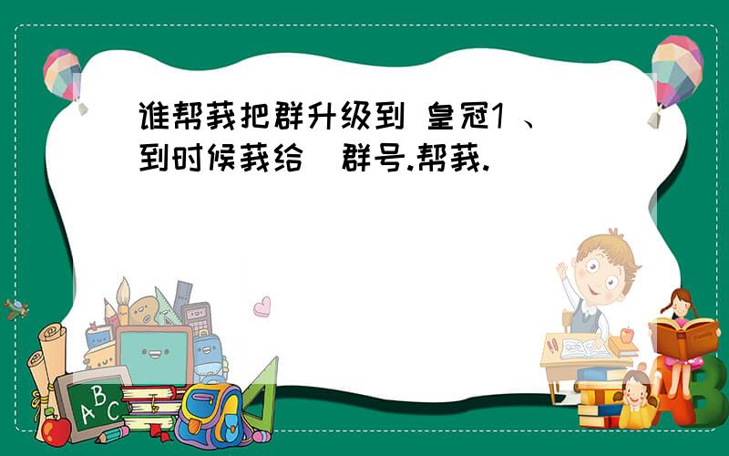 谁帮莪把群升级到 皇冠1 、到时候莪给沵群号.帮莪.