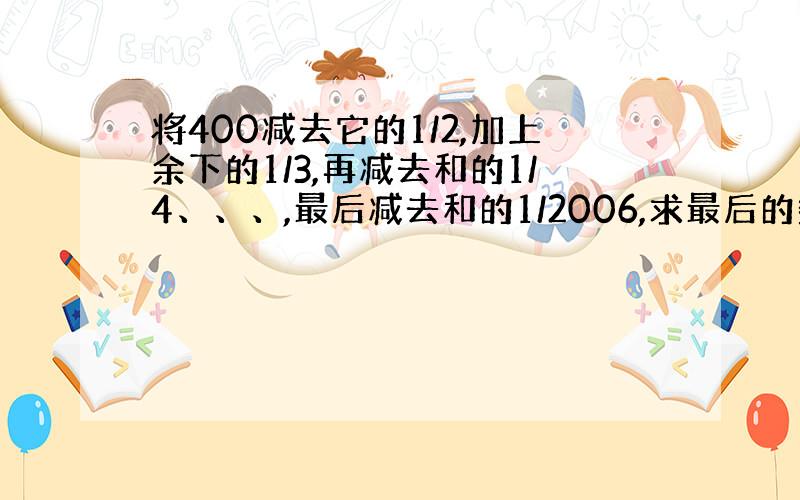 将400减去它的1/2,加上余下的1/3,再减去和的1/4、、、,最后减去和的1/2006,求最后的数是多少