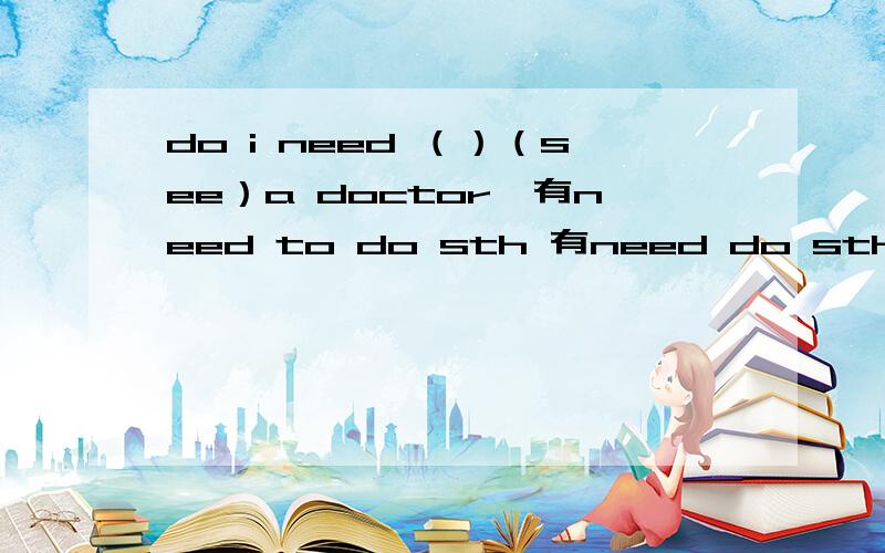 do i need （）（see）a doctor,有need to do sth 有need do sth 选择哪个呢