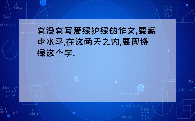 有没有写爱绿护绿的作文,要高中水平,在这两天之内,要围绕绿这个字.