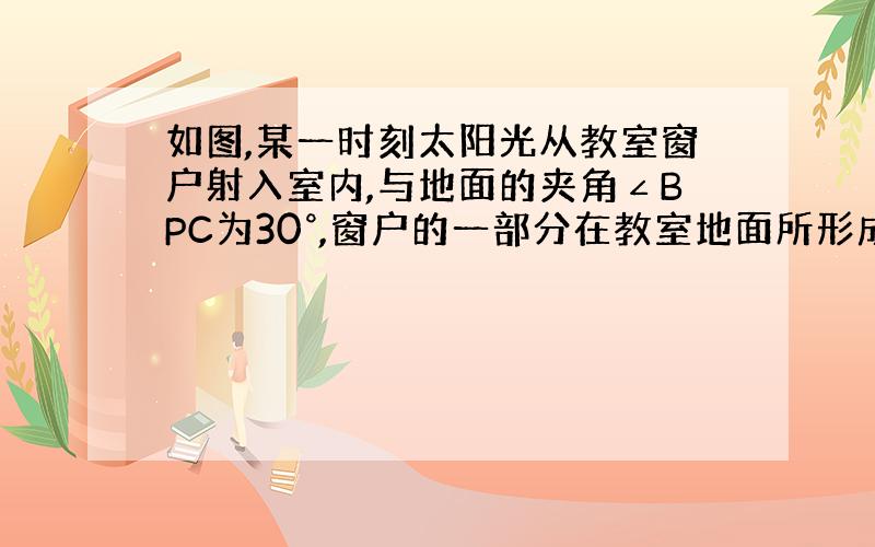 如图,某一时刻太阳光从教室窗户射入室内,与地面的夹角∠BPC为30°,窗户的一部分在教室地面所形成的影长PE为根号下3米